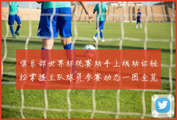 俱乐部世界杯观赛助手上线助你轻松掌握主队球员参赛动态一图全览