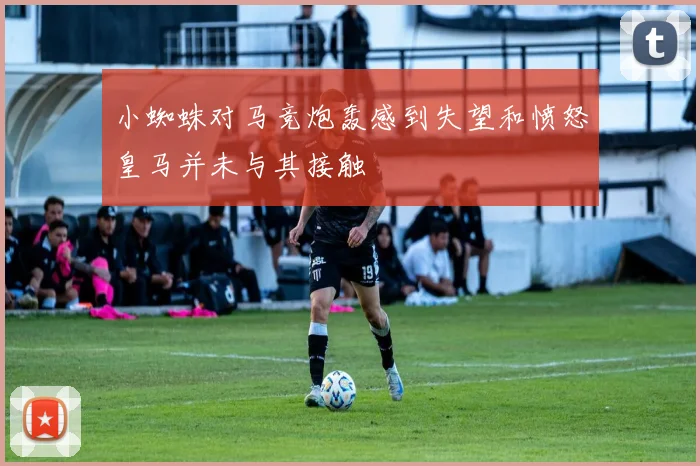 小蜘蛛对马竞炮轰感到失望和愤怒皇马并未与其接触