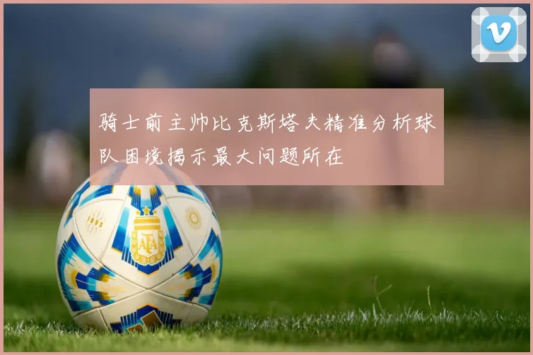 骑士前主帅比克斯塔夫精准分析球队困境揭示最大问题所在