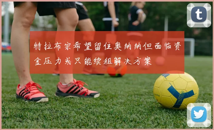 特拉布宗希望留住奥纳纳但面临资金压力或只能续租解决方案