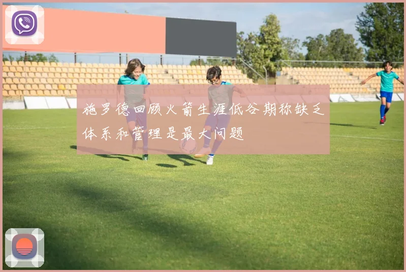 施罗德回顾火箭生涯低谷期称缺乏体系和管理是最大问题