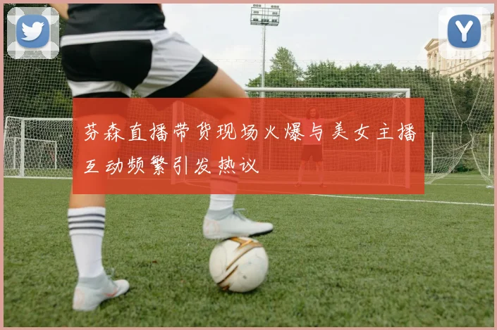 芬森直播带货现场火爆与美女主播互动频繁引发热议