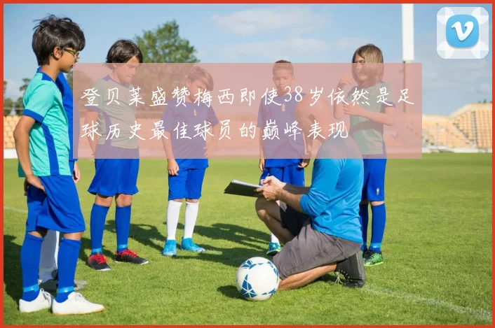 登贝莱盛赞梅西即使38岁依然是足球历史最佳球员的巅峰表现