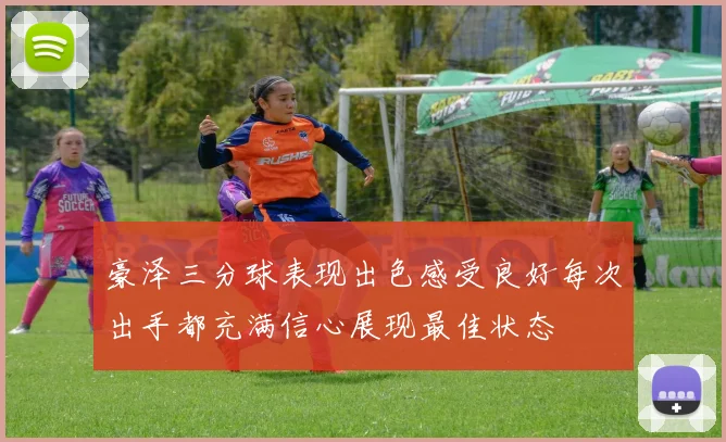 豪泽三分球表现出色感受良好每次出手都充满信心展现最佳状态