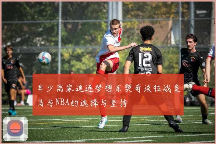 年少离家追逐梦想东契奇谈征战皇马与NBA的选择与坚持