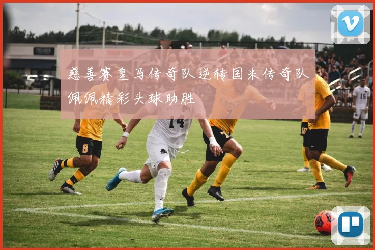 慈善赛皇马传奇队逆转国米传奇队佩佩精彩头球助胜