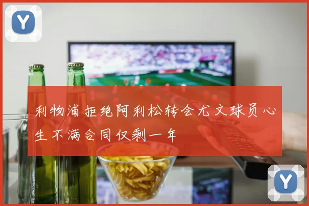 利物浦拒绝阿利松转会尤文球员心生不满合同仅剩一年