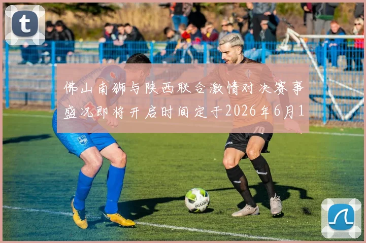 佛山南狮与陕西联合激情对决赛事盛况即将开启时间定于2026年6月14日周日晚上七点半