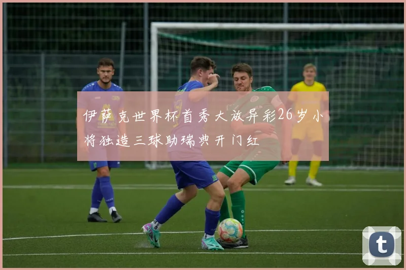 伊萨克世界杯首秀大放异彩26岁小将独造三球助瑞典开门红