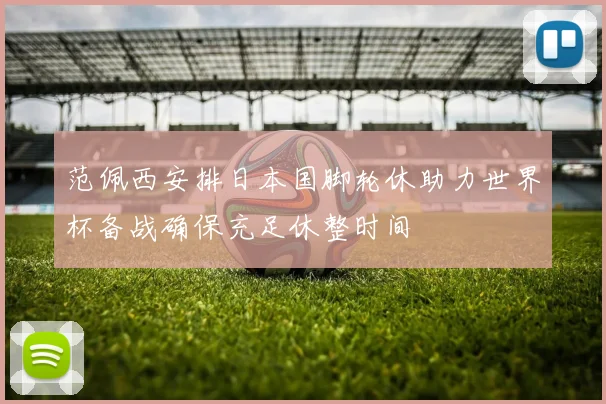 范佩西安排日本国脚轮休助力世界杯备战确保充足休整时间
