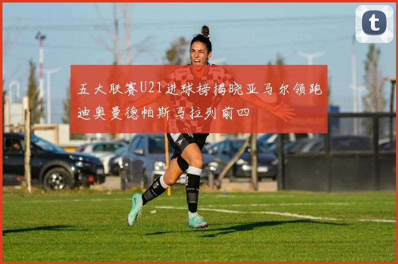五大联赛U21进球榜揭晓亚马尔领跑迪奥曼德帕斯马拉列前四