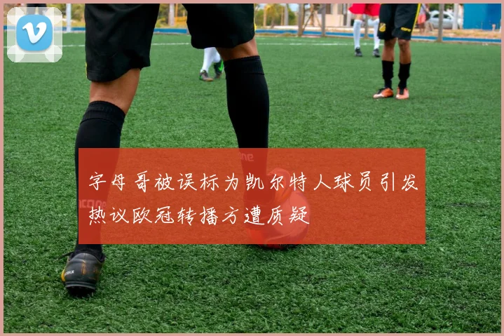 字母哥被误标为凯尔特人球员引发热议欧冠转播方遭质疑