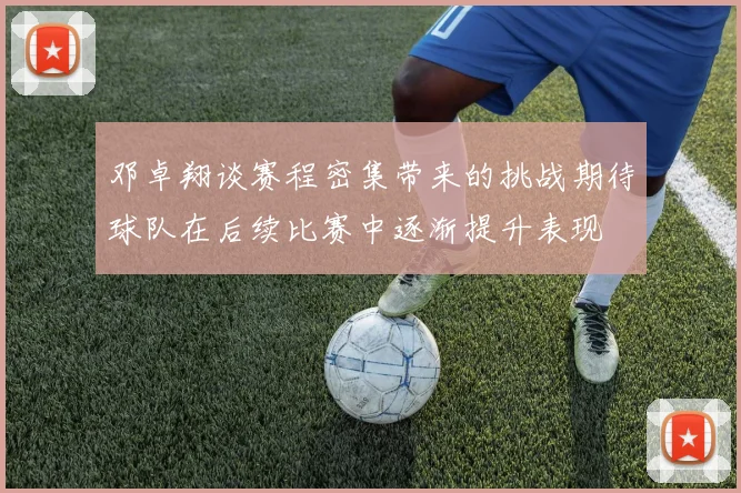 邓卓翔谈赛程密集带来的挑战期待球队在后续比赛中逐渐提升表现