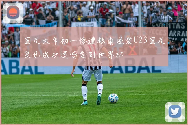 国足大年初一惨遭越南逆袭U23国足复仇成功遗憾告别世界杯
