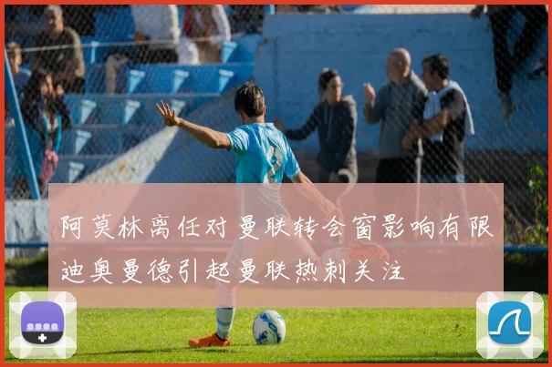 阿莫林离任对曼联转会窗影响有限迪奥曼德引起曼联热刺关注