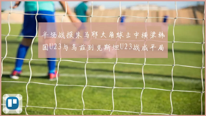 半场战报朱马耶夫角球击中横梁韩国U23与乌兹别克斯坦U23战成平局
