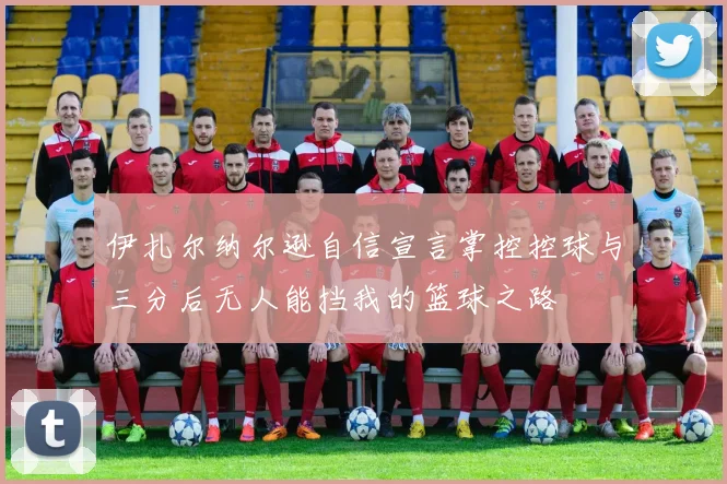 伊扎尔纳尔逊自信宣言掌控控球与三分后无人能挡我的篮球之路