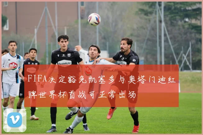 FIFA决定豁免凯塞多与奥塔门迪红牌世界杯首战可正常出场