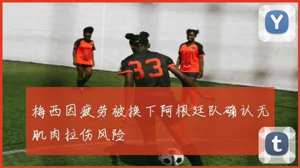 梅西因疲劳被换下阿根廷队确认无肌肉拉伤风险