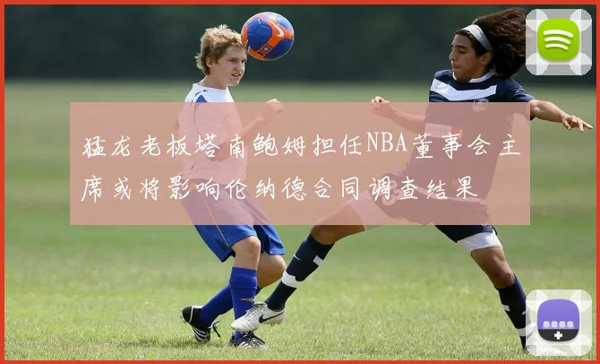 猛龙老板塔南鲍姆担任NBA董事会主席或将影响伦纳德合同调查结果