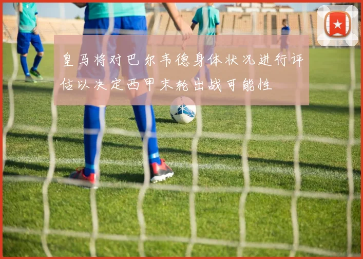 皇马将对巴尔韦德身体状况进行评估以决定西甲末轮出战可能性