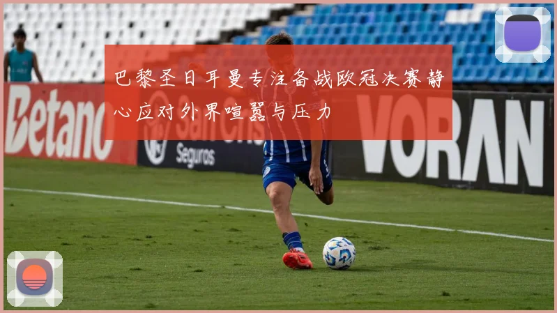 巴黎圣日耳曼专注备战欧冠决赛静心应对外界喧嚣与压力