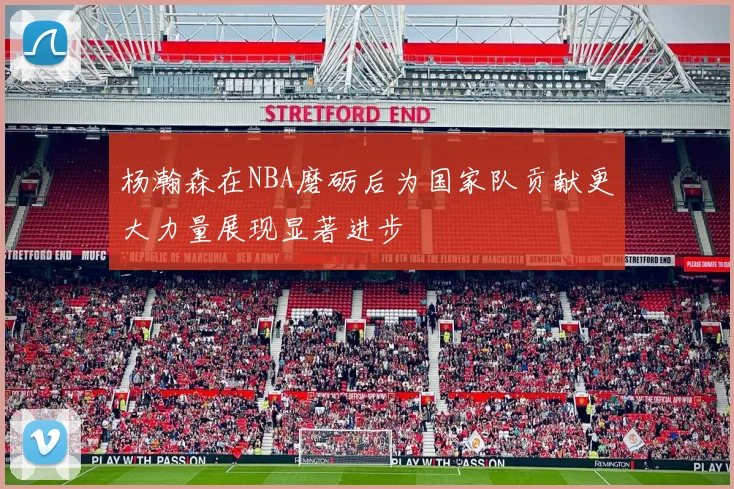 杨瀚森在NBA磨砺后为国家队贡献更大力量展现显著进步