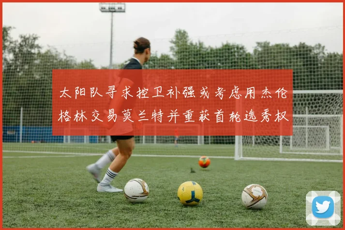 太阳队寻求控卫补强或考虑用杰伦格林交易莫兰特并重获首轮选秀权