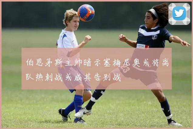 伯恩茅斯主帅暗示塞梅尼奥或将离队热刺战或成其告别战