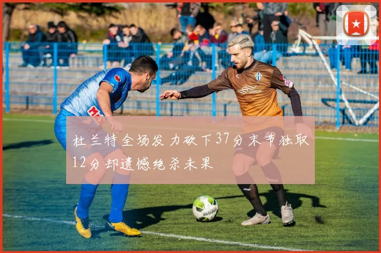 杜兰特全场发力砍下37分末节独取12分却遗憾绝杀未果