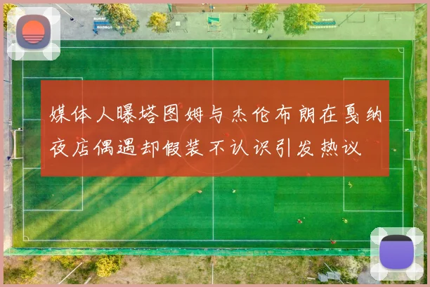 媒体人曝塔图姆与杰伦布朗在戛纳夜店偶遇却假装不认识引发热议